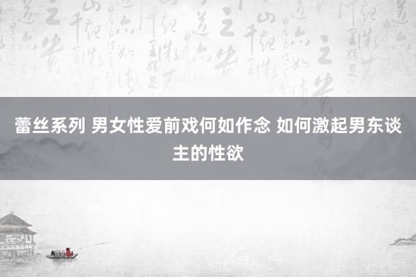 蕾丝系列 男女性爱前戏何如作念 如何激起男东谈主的性欲