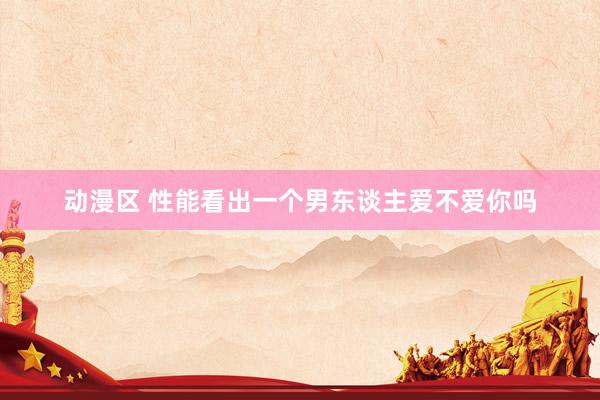 动漫区 性能看出一个男东谈主爱不爱你吗