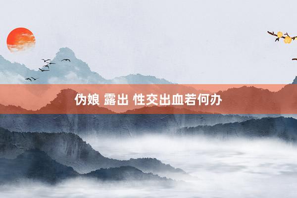 伪娘 露出 性交出血若何办