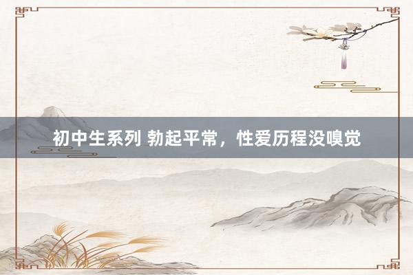 初中生系列 勃起平常，性爱历程没嗅觉