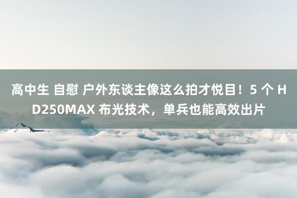 高中生 自慰 户外东谈主像这么拍才悦目！5 个 HD250MAX 布光技术，单兵也能高效出片