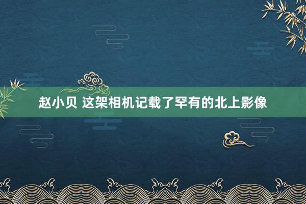 赵小贝 这架相机记载了罕有的北上影像