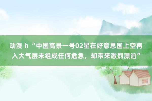 动漫 h “中国高景一号02星在好意思国上空再入大气层未组成任何危急，却带来激烈漂泊”