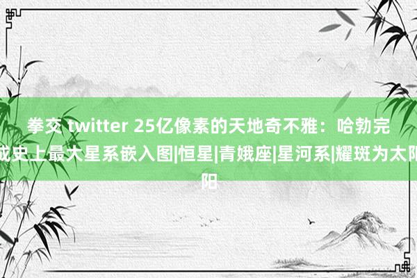 拳交 twitter 25亿像素的天地奇不雅：哈勃完成史上最大星系嵌入图|恒星|青娥座|星河系|耀斑为太阳
