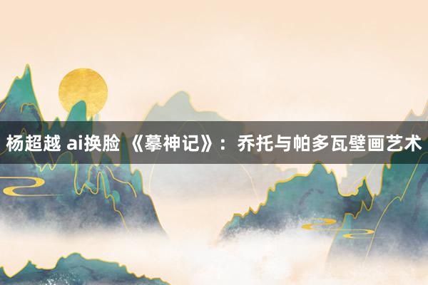 杨超越 ai换脸 《摹神记》：乔托与帕多瓦壁画艺术