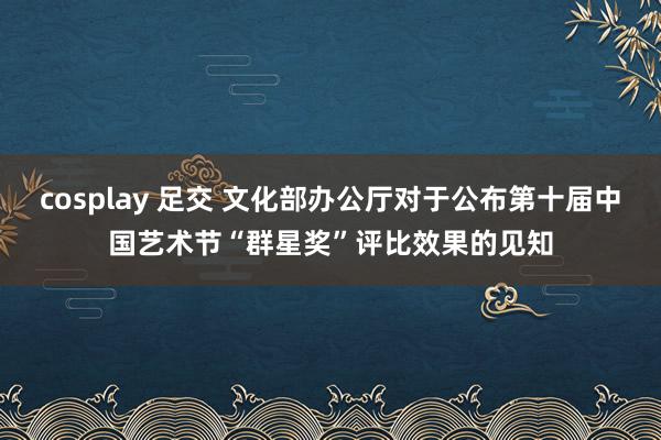 cosplay 足交 文化部办公厅对于公布第十届中国艺术节“群星奖”评比效果的见知