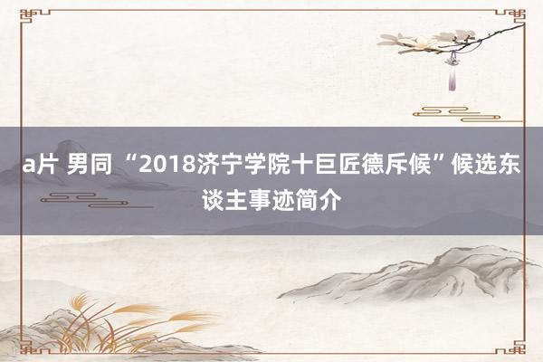 a片 男同 “2018济宁学院十巨匠德斥候”候选东谈主事迹简介