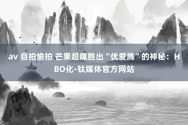 av 自拍偷拍 芒果超媒胜出“优爱腾”的神秘：HBO化-钛媒体官方网站