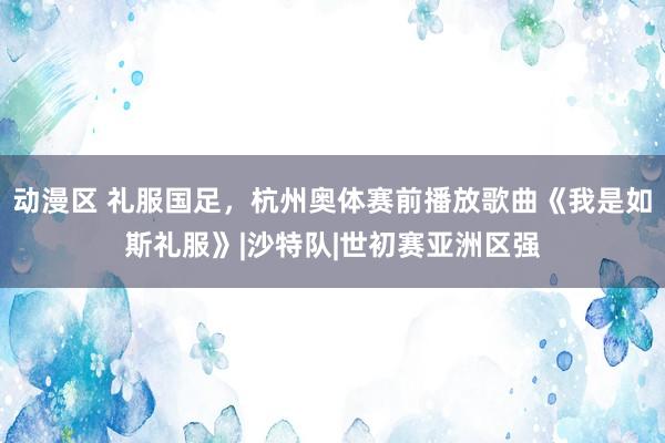 动漫区 礼服国足，杭州奥体赛前播放歌曲《我是如斯礼服》|沙特队|世初赛亚洲区强