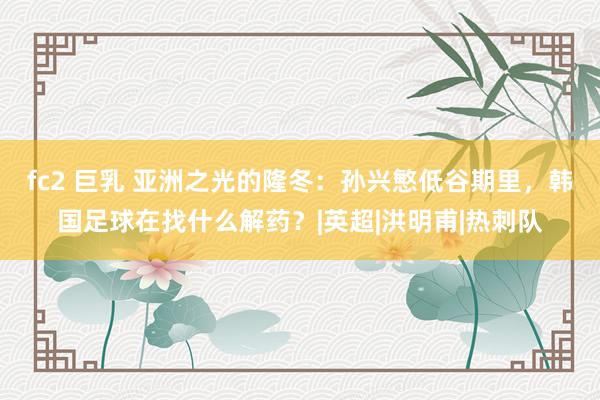 fc2 巨乳 亚洲之光的隆冬：孙兴慜低谷期里，韩国足球在找什么解药？|英超|洪明甫|热刺队