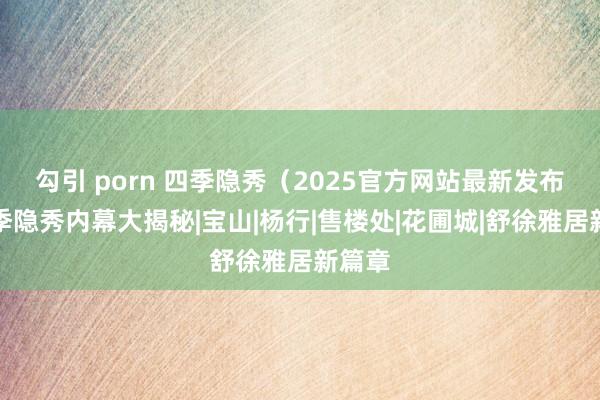 勾引 porn 四季隐秀（2025官方网站最新发布）四季隐秀内幕大揭秘|宝山|杨行|售楼处|花圃城|舒徐雅居新篇章
