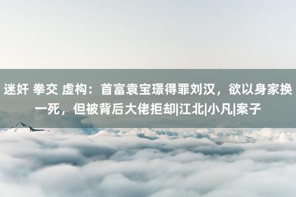 迷奸 拳交 虚构：首富袁宝璟得罪刘汉，欲以身家换一死，但被背后大佬拒却|江北|小凡|案子