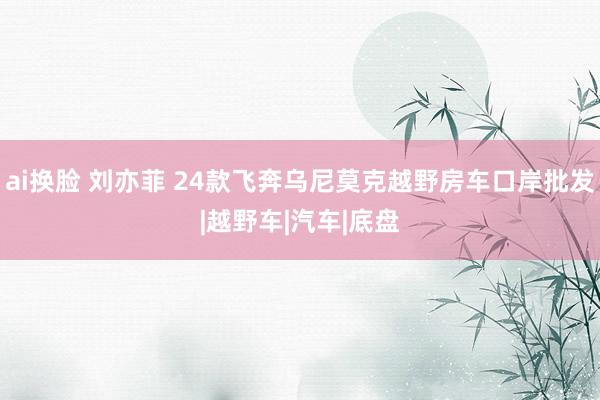 ai换脸 刘亦菲 24款飞奔乌尼莫克越野房车口岸批发|越野车|汽车|底盘