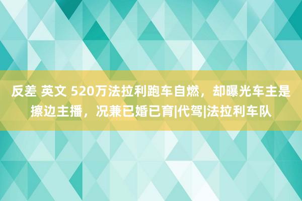 反差 英文 520万法拉利跑车自燃，却曝光车主是擦边主播，况兼已婚已育|代驾|法拉利车队