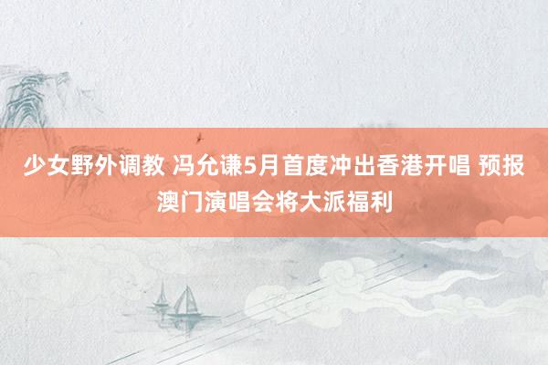 少女野外调教 冯允谦5月首度冲出香港开唱 预报澳门演唱会将大派福利