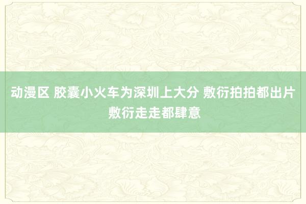 动漫区 胶囊小火车为深圳上大分 敷衍拍拍都出片 敷衍走走都肆意