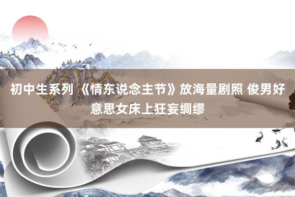 初中生系列 《情东说念主节》放海量剧照 俊男好意思女床上狂妄绸缪