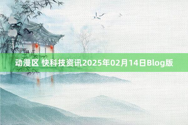 动漫区 快科技资讯2025年02月14日Blog版