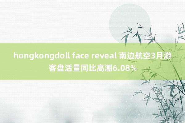 hongkongdoll face reveal 南边航空3月游客盘活量同比高潮6.08%