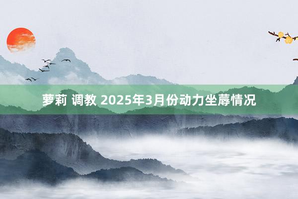 萝莉 调教 2025年3月份动力坐蓐情况