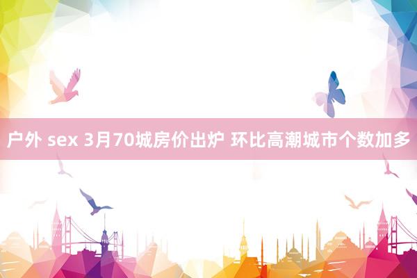 户外 sex 3月70城房价出炉 环比高潮城市个数加多