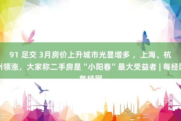 91 足交 3月房价上升城市光显增多 ，上海、杭州领涨，大家称二手房是“小阳春”最大受益者 | 每经网