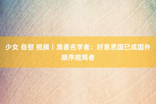 少女 自慰 视频丨澳著名学者：好意思国已成国外顺序搅局者