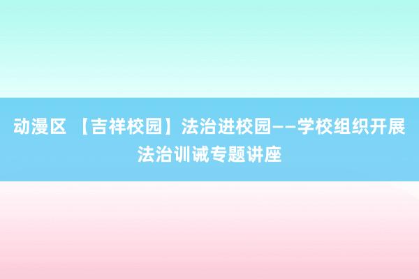 动漫区 【吉祥校园】法治进校园——学校组织开展法治训诫专题讲座