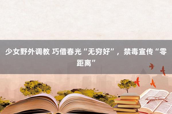 少女野外调教 巧借春光“无穷好”，禁毒宣传“零距离”