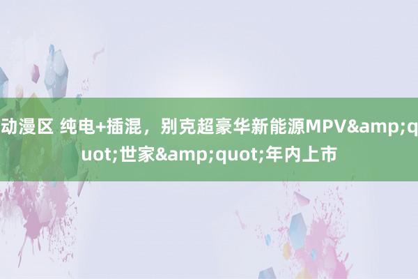 动漫区 纯电+插混，别克超豪华新能源MPV&quot;世家&quot;年内上市