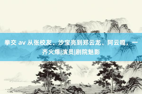 拳交 av 从张校友、沙宝亮到郑云龙、阿云嘎，一齐火爆|演员|剧院魅影