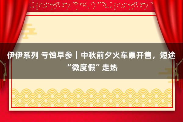 伊伊系列 亏蚀早参｜中秋前夕火车票开售，短途“微度假”走热