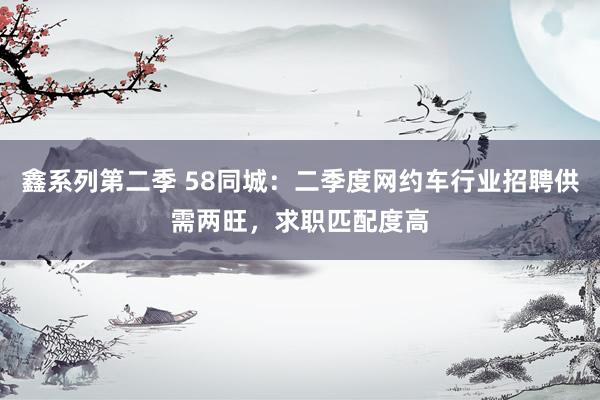 鑫系列第二季 58同城：二季度网约车行业招聘供需两旺，求职匹配度高
