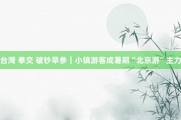 台灣 拳交 破钞早参｜小镇游客成暑期“北京游”主力