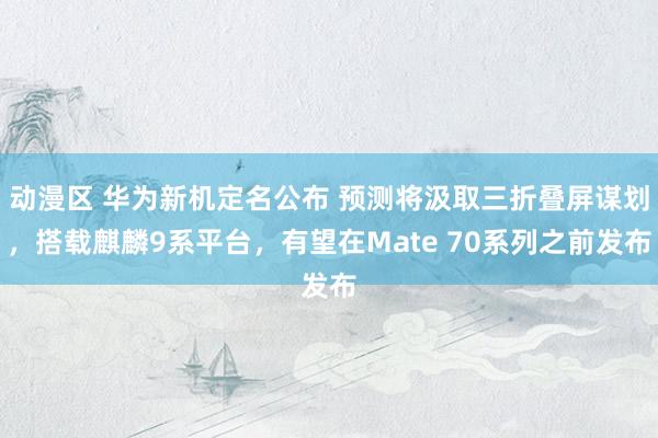 动漫区 华为新机定名公布 预测将汲取三折叠屏谋划，搭载麒麟9系平台，有望在Mate 70系列之前发布