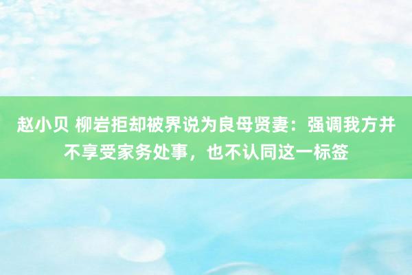 赵小贝 柳岩拒却被界说为良母贤妻：强调我方并不享受家务处事，也不认同这一标签