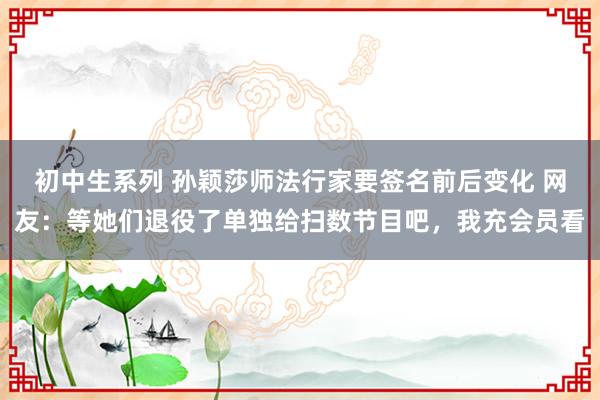 初中生系列 孙颖莎师法行家要签名前后变化 网友：等她们退役了单独给扫数节目吧，我充会员看