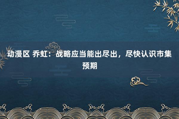 动漫区 乔虹：战略应当能出尽出，尽快认识市集预期