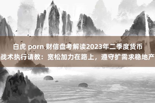 白虎 porn 财信盘考解读2023年二季度货币战术执行请教：宽松加力在路上，遵守扩需求稳地产