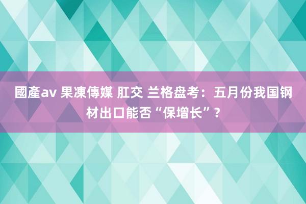 國產av 果凍傳媒 肛交 兰格盘考：五月份我国钢材出口能否“保增长”？