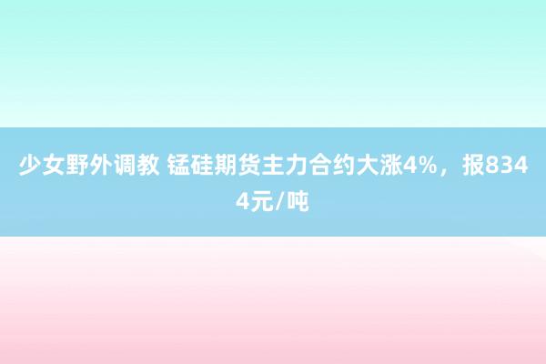少女野外调教 锰硅期货主力合约大涨4%，报8344元/吨