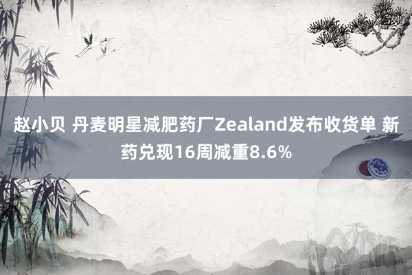 赵小贝 丹麦明星减肥药厂Zealand发布收货单 新药兑现16周减重8.6%