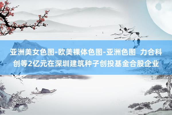 亚洲美女色图-欧美裸体色图-亚洲色图  力合科创等2亿元在深圳建筑种子创投基金合股企业