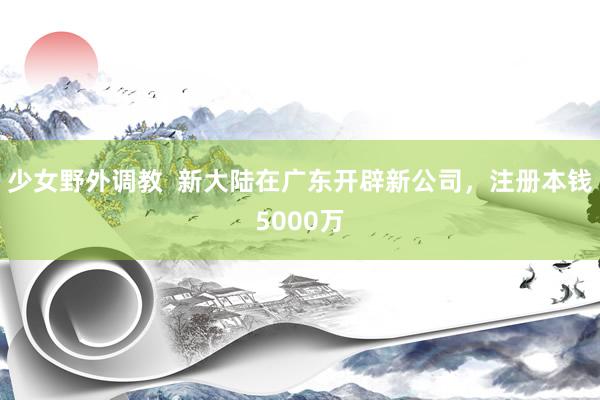 少女野外调教  新大陆在广东开辟新公司，注册本钱5000万