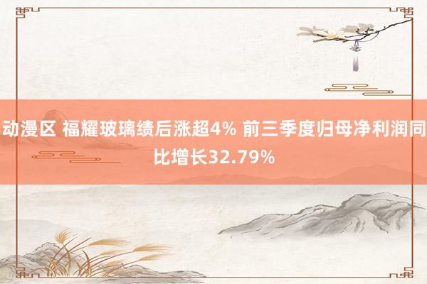 动漫区 福耀玻璃绩后涨超4% 前三季度归母净利润同比增长32.79%