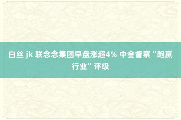 白丝 jk 联念念集团早盘涨超4% 中金督察“跑赢行业”评级