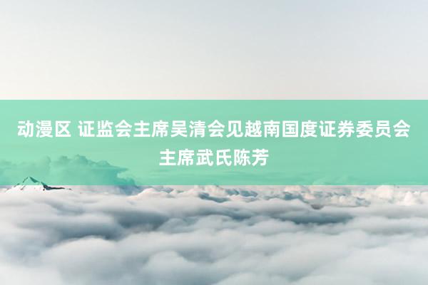 动漫区 证监会主席吴清会见越南国度证券委员会主席武氏陈芳