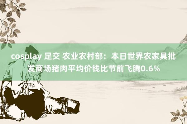 cosplay 足交 农业农村部：本日世界农家具批发商场猪肉平均价钱比节前飞腾0.6%
