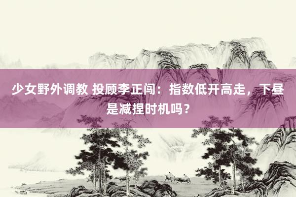 少女野外调教 投顾李正闯：指数低开高走，下昼是减捏时机吗？