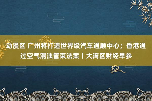 动漫区 广州将打造世界级汽车通顺中心；香港通过空气混浊管束法案丨大湾区财经早参